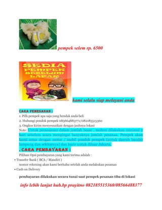 pempek selem rp. 6500
kami selalu siap melayani anda
Cara Pemesanan :
1. Pilh pempek apa saja yang hendak anda beli
2. Hubungi pondok pempek 085664883771/082185515360
3. Ongkos kirim menyesuaikan dengan jauhnya lokasi
Note: Untuk pemesanan dalam jumlah besar , mohon dilakukan minimal 2
hari sebelum acara mengingat banyaknya jumlah pesanan. Pempek akan
kami antar dengan motor / mobil pondok pempek (untuk daerah bandar
lampung dan sekitarnya) dan kurir untuk diluar Jakarta.
. Cara Pembayaran :
Pilihan Opsi pembayaran yang kami terima adalah :
 Transfer Bank ( BCA / Mandiri )
nomor rekening akan kami beritahu setelah anda melakukan pesanan
 Cash on Delivery
pembayaran dilakukan secara tunai saat pempek pesanan tiba di lokasi
info lebih lanjut hub.bp prayitno 082185515360/08566488377
 