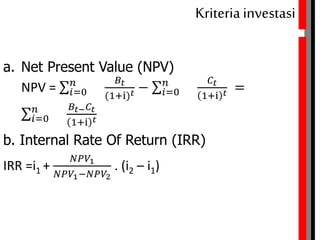 Kriteriainvestasi
a. Net Present Value (NPV) dari arus benefit
NPV = 𝑖=0
𝑛 𝐵𝑡
(1+i) 𝑡 − 𝑖=0
𝑛 𝐶𝑡
1+i 𝑡 =
𝑖=0
𝑛 𝐵𝑡− 𝐶𝑡
1+i 𝑡
b. Internal Rate Of Return (IRR)
IRR =i1 +
𝑁𝑃𝑉1
𝑁𝑃𝑉1−𝑁𝑃𝑉2
. (i2 – i1)
 