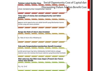 Patokan Lokasi Sumber Daya
Untuk memaksimumkan kesejahteraan nasional
Time value of money dan socialopportunity cost faktor
produksi
gagasan social opportunity cost adalah benefit yang dikorbankan karena
sumber yang ada utama produksi
Bunga dan Rate of return atas Investasi
Bt = Rate of return (%) x Modalnya (i)
Pola-pola Pengembalian/pemberikan Benefit Investasi
jumlah penerimaan tiap tahun dialokasikan terlebih dahulu sebagai
redemen atas nilai investasi (termasuk redemen yang ditanamkan kembali)
Nilai sekarang dan Nilai masa depan (Present dan Future
Value) atas benefit
PVB = Bt : (1+i)t
Social Opportunity Cost of Capital dan
Discounting Dalam AnalisisBenefit Cost
 