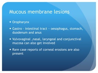Mucous membrane lesions
 Oropharynx
 Gastro – intestinal tract ~ oesophagus, stomach,
duodenum and anus
 Vulvovaginal ,nasal, laryngeal and conjunctival
mucosa can also get involved
 Rare case reports of corneal erosions are also
present
 