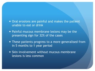  Oral erosions are painful and makes the patient
unable to eat or drink
 Painful mucous membrane lesions may be the
presenting sign for 32% of the cases
 These patients progress to a more generalised from
in 5 months to 1 year period
 Skin involvement without mucous membrane
lesions is less common
 