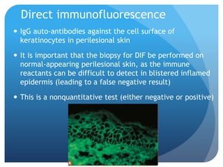 Direct immunofluorescence
 IgG auto-antibodies against the cell surface of
keratinocytes in perilesional skin
 It is important that the biopsy for DIF be performed on
normal-appearing perilesional skin, as the immune
reactants can be difficult to detect in blistered inflamed
epidermis (leading to a false negative result)
 This is a nonquantitative test (either negative or positive)
 