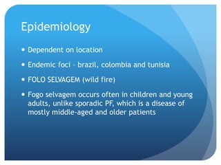 Epidemiology
 Dependent on location
 Endemic foci – brazil, colombia and tunisia
 FOLO SELVAGEM (wild fire)
 Fogo selvagem occurs often in children and young
adults, unlike sporadic PF, which is a disease of
mostly middle-aged and older patients
 
