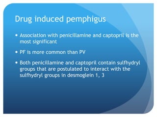 Drug induced pemphigus
 Association with penicillamine and captopril is the
most significant
 PF is more common than PV
 Both penicillamine and captopril contain sulfhydryl
groups that are postulated to interact with the
sulfhydryl groups in desmoglein 1, 3
 