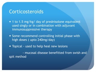 Corticosteroids
 1 to 1.5 mg/kg/ day of prednisolone equivalent
used singly or in combination with adjuvant
immunosuppressive therapy
 Some recommend controlling initial phase with
high doses ( upto 240mg/day)
 Topical - used to help heal new lesions
- mucosal disease benefitted from swish and
spit method
 