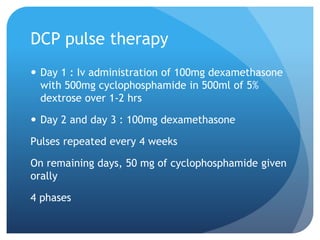 DCP pulse therapy
 Day 1 : Iv administration of 100mg dexamethasone
with 500mg cyclophosphamide in 500ml of 5%
dextrose over 1-2 hrs
 Day 2 and day 3 : 100mg dexamethasone
Pulses repeated every 4 weeks
On remaining days, 50 mg of cyclophosphamide given
orally
4 phases
 