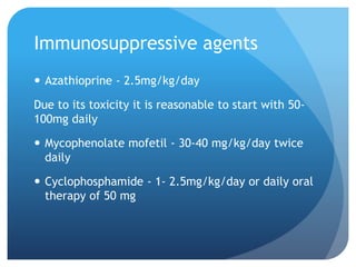 Immunosuppressive agents
 Azathioprine - 2.5mg/kg/day
Due to its toxicity it is reasonable to start with 50-
100mg daily
 Mycophenolate mofetil - 30-40 mg/kg/day twice
daily
 Cyclophosphamide - 1- 2.5mg/kg/day or daily oral
therapy of 50 mg
 