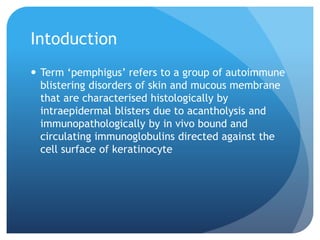 Intoduction
 Term ‘pemphigus’ refers to a group of autoimmune
blistering disorders of skin and mucous membrane
that are characterised histologically by
intraepidermal blisters due to acantholysis and
immunopathologically by in vivo bound and
circulating immunoglobulins directed against the
cell surface of keratinocyte
 