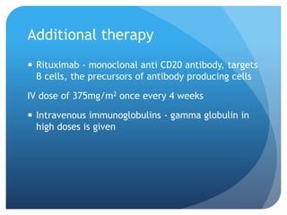 Additional therapy
 Rituximab - monoclonal anti CD20 antibody, targets
B cells, the precursors of antibody producing cells
IV dose of 375mg/m2 once every 4 weeks
 Intravenous immunoglobulins - gamma globulin in
high doses is given
 
