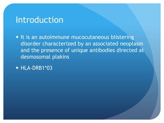 Introduction
 It is an autoimmune mucocutaneous blistering
disorder characterized by an associated neoplasm
and the presence of unique antibodies directed at
desmosomal plakins
 HLA-DRB1*03
 