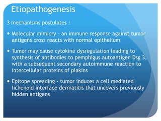 Etiopathogenesis
3 mechanisms postulates :
 Molecular mimicry - an immune response against tumor
antigens cross reacts with normal epithelium
 Tumor may cause cytokine dysregulation leading to
synthesis of antibodies to pemphigus autoantigen Dsg 3,
with a subsequent secondary autoimmune reaction to
intercellular proteins of plakins
 Epitope spreading - tumor induces a cell mediated
lichenoid interface dermatitis that uncovers previously
hidden antigens
 