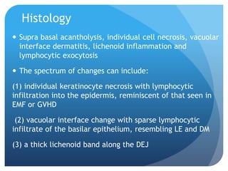 Histology
 Supra basal acantholysis, individual cell necrosis, vacuolar
interface dermatitis, lichenoid inflammation and
lymphocytic exocytosis
 The spectrum of changes can include:
(1) individual keratinocyte necrosis with lymphocytic
infiltration into the epidermis, reminiscent of that seen in
EMF or GVHD
(2) vacuolar interface change with sparse lymphocytic
infiltrate of the basilar epithelium, resembling LE and DM
(3) a thick lichenoid band along the DEJ
 