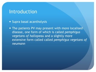 Introduction
 Supra basal acantholysis
 The patients PV may present with more localised
disease, one form of which is called pemphigus
vegetans of hallopeau and a slightly more
extensive form called called pemphigus vegetans of
neumann
 