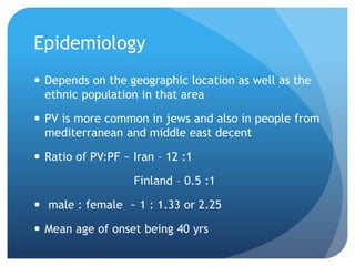 Epidemiology
 Depends on the geographic location as well as the
ethnic population in that area
 PV is more common in jews and also in people from
mediterranean and middle east decent
 Ratio of PV:PF ~ Iran – 12 :1
Finland – 0.5 :1
 male : female ~ 1 : 1.33 or 2.25
 Mean age of onset being 40 yrs
 