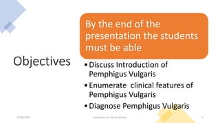 Objectives
By the end of the
presentation the students
must be able
•Discuss Introduction of
Pemphigus Vulgaris
•Enumerate clinical features of
Pemphigus Vulgaris
•Diagnose Pemphigus Vulgaris
23/05/2020 Pemphigus (Dr Akshay Shetty) 3
 