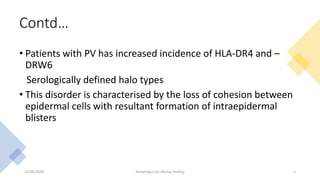 Contd…
• Patients with PV has increased incidence of HLA-DR4 and –
DRW6
Serologically defined halo types
• This disorder is characterised by the loss of cohesion between
epidermal cells with resultant formation of intraepidermal
blisters
23/05/2020 Pemphigus (Dr Akshay Shetty) 5
 