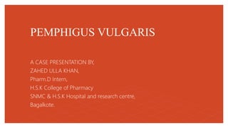PEMPHIGUS VULGARIS
A CASE PRESENTATION BY,
ZAHED ULLA KHAN,
Pharm.D Intern,
H.S.K College of Pharmacy
SNMC & H.S.K Hospital and research centre,
Bagalkote.
 