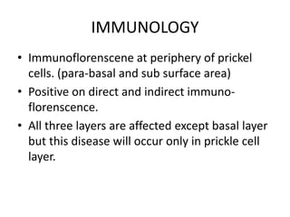 IMMUNOLOGY
• Immunoflorenscene at periphery of prickel
cells. (para-basal and sub surface area)
• Positive on direct and indirect immuno-
florenscence.
• All three layers are affected except basal layer
but this disease will occur only in prickle cell
layer.
 