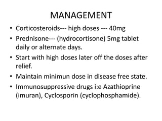 MANAGEMENT
• Corticosteroids--- high doses --- 40mg
• Prednisone--- (hydrocortisone) 5mg tablet
daily or alternate days.
• Start with high doses later off the doses after
relief.
• Maintain minimun dose in disease free state.
• Immunosuppressive drugs i:e Azathioprine
(imuran), Cyclosporin (cyclophosphamide).
 