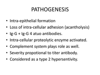 PATHOGENESIS
• Intra-epithelial formation
• Loss of intra-cellular adhesion (acantholysis)
• Ig-G + Ig-G 4 atuo antibodies.
• Intra-cellular proteolytic enzyme activated.
• Complement system plays role as well.
• Severity propotional to titer antibody.
• Considered as a type 2 hypersentivity.
 
