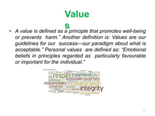 Value
s
• A value is defined as a principle that promotes well-being
or prevents harm.” Another definition is: Values are our
guidelines for our success—our paradigm about what is
acceptable.” Personal values are defined as: “Emotional
beliefs in principles regarded as particularly favourable
or important for the individual.”
11
 