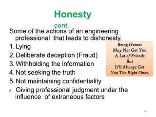 Honesty
cont.
Some of the actions of an engineering
professional that leads to dishonesty,
1. Lying
2. Deliberate deception (Fraud)
3. Withholding the information
4. Not seeking the truth
5. Not maintaining confidentiality
6. Giving professional judgment under the
influence of extraneous factors
16
 
