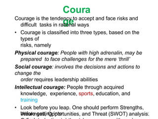 Coura
ge
Courage is the tendency to accept and face risks and
difficult tasks in rational ways
• Courage is classified into three types, based on the
types of
risks, namely
Physical courage: People with high adrenalin, may be
prepared to face challenges for the mere ‘thrill’
Social courage: involves the decisions and actions to
change the
order requires leadership abilities
Intellectual courage: People through acquired
knowledge, experience, sports, education, and
training
• Look before you leap. One should perform Strengths,
Weakness, Opportunities, and Threat (SWOT) analysis.
before getting into 17
 