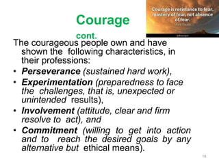 Courage
cont.
The courageous people own and have
shown the following characteristics, in
their professions:
• Perseverance (sustained hard work),
• Experimentation (preparedness to face
the challenges, that is, unexpected or
unintended results),
• Involvement (attitude, clear and firm
resolve to act), and
• Commitment (willing to get into action
and to reach the desired goals by any
alternative but ethical means).
18
 