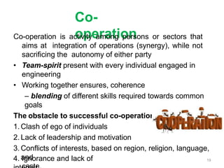 Co-
operation
Co-operation is activity among persons or sectors that
aims at integration of operations (synergy), while not
sacrificing the autonomy of either party
• Team-spirit present with every individual engaged in
engineering
• Working together ensures, coherence
– blending of different skills required towards common
goals
The obstacle to successful co-operation are:
1. Clash of ego of individuals
2. Lack of leadership and motivation
3. Conflicts of interests, based on region, religion, language,
and
4. Ignorance and lack of 19
 