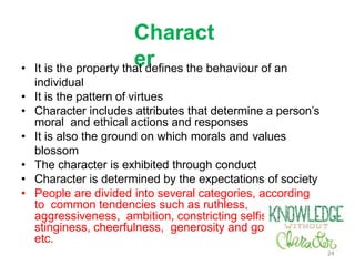 Charact
er
• It is the property that defines the behaviour of an
individual
• It is the pattern of virtues
• Character includes attributes that determine a person’s
moral and ethical actions and responses
• It is also the ground on which morals and values
blossom
• The character is exhibited through conduct
• Character is determined by the expectations of society
• People are divided into several categories, according
to common tendencies such as ruthless,
aggressiveness, ambition, constricting selfishness,
stinginess, cheerfulness, generosity and goodwill,
etc.
24
 