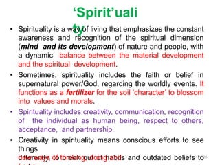 ‘Spirit’uali
ty
• Spirituality is a way of living that emphasizes the constant
awareness and recognition of the spiritual dimension
(mind and its development) of nature and people, with
a dynamic balance between the material development
and the spiritual development.
• Sometimes, spirituality includes the faith or belief in
supernatural power/God, regarding the worldly events. It
functions as a fertilizer for the soil ‘character’ to blossom
into values and morals.
• Spirituality includes creativity, communication, recognition
of the individual as human being, respect to others,
acceptance, and partnership.
• Creativity in spirituality means conscious efforts to see
things
differently, to break out of habits and outdated beliefs to
new ways of thinking, doing and 26
 