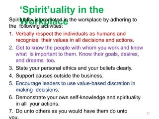 ‘Spirit’uality in the
Workplace
Spirituality is promoted in the workplace by adhering to
the following activities:
1. Verbally respect the individuals as humans and
recognize their values in all decisions and actions.
2. Get to know the people with whom you work and know
what is important to them. Know their goals, desires,
and dreams too.
3. State your personal ethics and your beliefs clearly.
4. Support causes outside the business.
5. Encourage leaders to use value-based discretion in
making decisions.
6. Demonstrate your own self-knowledge and spirituality
in all your actions.
7. Do unto others as you would have them do unto 27
 