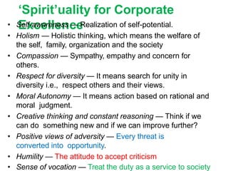 ‘Spirit’uality for Corporate
Excellence
• Self-awareness — Realization of self-potential.
• Holism — Holistic thinking, which means the welfare of
the self, family, organization and the society
• Compassion — Sympathy, empathy and concern for
others.
• Respect for diversity — It means search for unity in
diversity i.e., respect others and their views.
• Moral Autonomy — It means action based on rational and
moral judgment.
• Creative thinking and constant reasoning — Think if we
can do something new and if we can improve further?
• Positive views of adversity — Every threat is
converted into opportunity.
• Humility — The attitude to accept criticism
• Sense of vocation — Treat the duty as a service to society
 