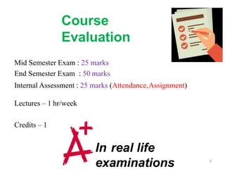 Course
Evaluation
Mid Semester Exam : 25 marks
End Semester Exam : 50 marks
Internal Assessment : 25 marks (Attendance,Assignment)
Lectures – 1 hr/week
Credits – 1
In real life
examinations 4
 