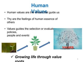 Human
Values
• Human values are the virtues that guide us
• Thy are the feelings of human essence of
others
• Values guides the selection or evaluate
policies,
people and events
 Growing life through value 6
 