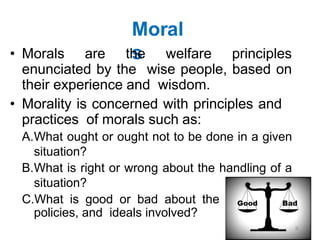 Moral
s
• Morals are the welfare principles
enunciated by the wise people, based on
their experience and wisdom.
• Morality is concerned with principles and
practices of morals such as:
A.What ought or ought not to be done in a given
situation?
B.What is right or wrong about the handling of a
situation?
C.What is good or bad about the people,
policies, and ideals involved?
9
 