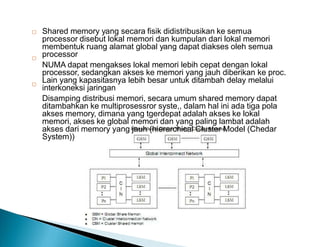 Shared memory yang secara fisik didistribusikan ke semua
processor disebut lokal memori dan kumpulan dari lokal memori
membentuk ruang alamat global yang dapat diakses oleh semua
processor
NUMA dapat mengakses lokal memori lebih cepat dengan lokal
processor, sedangkan akses ke memori yang jauh diberikan ke proc.
Lain yang kapasitasnya lebih besar untuk ditambah delay melalui
interkoneksi jaringan
Disamping distribusi memori, secara umum shared memory dapat
ditambahkan ke multiprosessror syste,, dalam hal ini ada tiga pola
akses memory, dimana yang tgerdepat adalah akses ke lokal
memori, akses ke global memori dan yang paling lambat adalah
akses dari memory yang jauh (hierarchical Cluster Model (Chedar
System))



 