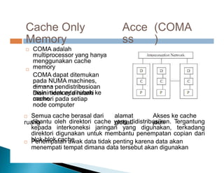 memory ke
Cache Only
Memory
Acce
ss
(COMA
)
COMA adalah
multiprocessor yang hanya
menggunakan cache
memory
COMA dapat ditemukan
pada NUMA machines,
dimana pendistribusioan
main memory dirubah ke
cache.


Disini tidak ada hirarki
memori pada setiap
node computer
 Semua cache berasal dari
ruang
alamat
global.
Akses ke cache
jauh
dibantu oleh direktori cache yang didistribusikan. Tergantung
kepada interkoneksi jaringan yang digunakan, terkadang
direktori digunakan untuk membantu penempatan copian dari
blok-blok cache

 Penempatan awak data tidak penting karena data akan
menempati tempat dimana data tersebut akan digunakan
 
