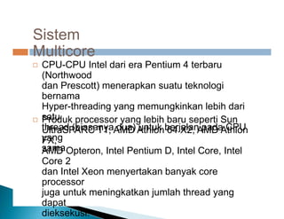 Sistem
Multicore
CPU-CPU Intel dari era Pentium 4 terbaru
(Northwood
dan Prescott) menerapkan suatu teknologi
bernama
Hyper-threading yang memungkinkan lebih dari
satu
thread (biasanya dua) untuk berjalan pada CPU
yang
sama.

Produk processor yang lebih baru seperti Sun
UltraSPARC T1, AMD Athlon 64 X2, AMD Athlon
FX,
AMD Opteron, Intel Pentium D, Intel Core, Intel
Core 2
dan Intel Xeon menyertakan banyak core
processor
juga untuk meningkatkan jumlah thread yang
dapat
dieksekusi.

 