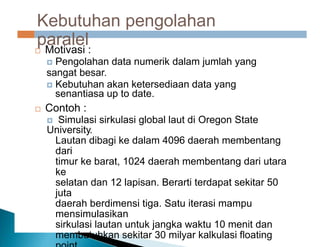 Contoh
Kebutuhan pengolahan
paralel
 Motivasi :
 Pengolahan data numerik dalam jumlah yang
sangat besar.
 Kebutuhan akan ketersediaan data yang
senantiasa up to date.
 Contoh :
 Simulasi sirkulasi global laut di Oregon State
University.
Lautan dibagi ke dalam 4096 daerah membentang
dari
timur ke barat, 1024 daerah membentang dari utara
ke
selatan dan 12 lapisan. Berarti terdapat sekitar 50
juta
daerah berdimensi tiga. Satu iterasi mampu
mensimulasikan
sirkulasi lautan untuk jangka waktu 10 menit dan
membutuhkan sekitar 30 milyar kalkulasi floating
 