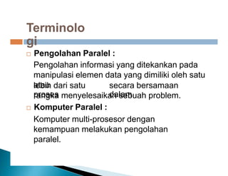 Terminolo
gi
 Pengolahan Paralel :
Pengolahan informasi yang ditekankan pada
manipulasi elemen data yang dimiliki oleh satu
atau
lebih dari satu
proses
secara bersamaan
dalam
rangka menyelesaikan sebuah problem.
 Komputer Paralel :
Komputer multi-prosesor dengan
kemampuan melakukan pengolahan
paralel.
 