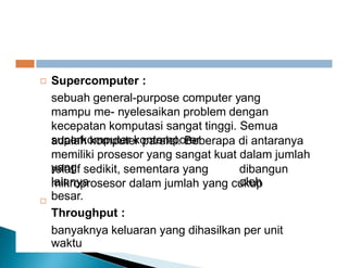 adalah paralel Beberapa antaranya
Supercomputer :
sebuah general-purpose computer yang
mampu me- nyelesaikan problem dengan
kecepatan komputasi sangat tinggi. Semua
superkomputer kontemporer

adalah komputer paralel. Beberapa di antaranya
memiliki prosesor yang sangat kuat dalam jumlah
yang
relatif sedikit, sementara yang
lainnya
dibangun
oleh
mikroprosesor dalam jumlah yang cukup
besar.
Throughput :
banyaknya keluaran yang dihasilkan per unit
waktu

 