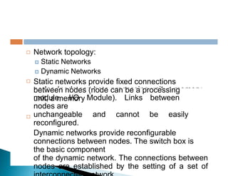 nodes (node can be a processing unit, a memory
Network topology:
 Static Networks
 Dynamic Networks
Static networks provide fixed connections
between nodes (node can be a processing
unit, a memory


module, I/O Module). Links between
nodes are
unchangeable and cannot be easily
reconfigured.
Dynamic networks provide reconfigurable
connections between nodes. The switch box is
the basic component
of the dynamic network. The connections between
nodes are established by the setting of a set of

 