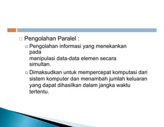  Pengolahan Paralel :
 Pengolahan informasi yang menekankan
pada
manipulasi data-data elemen secara
simultan.
 Dimaksudkan untuk mempercepat komputasi dari
sistem komputer dan menambah jumlah keluaran
yang dapat dihasilkan dalam jangka waktu
tertentu.
 
