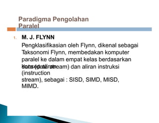 Paradigma Pengolahan
Paralel
M. J. FLYNN
Pengklasifikasian oleh Flynn, dikenal sebagai
Taksonomi Flynn, membedakan komputer
paralel ke dalam empat kelas berdasarkan
konsep aliran
1.
data (data stream) dan aliran instruksi
(instruction
stream), sebagai : SISD, SIMD, MISD,
MIMD.
 