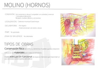 MOLINO (HORNOS)
Conservación física del edificio y elementos muebles que la componen.
Utilizaciòn de materiales para evitar el mimetismo
Posible adecuación funcional de espacios interiores que respondan al
uso recreativo contemplativo del edificio
CONDICIÓN:
LOCALIZACIÓN:
DECLARATORIA:
PEMP:
Uso industrial en desuso compatible con actividad comercial.
1 inmueble (Edificación)
Múltiples muebles (Molino y accesorios)
- Potencial de bien de interes cultural.
Cabecera municipal Subachoque.
- No registra.
No aprobado.
ZONA DE INFLUENCIA: No delimitada.
TIPOS DE OBRAS
 