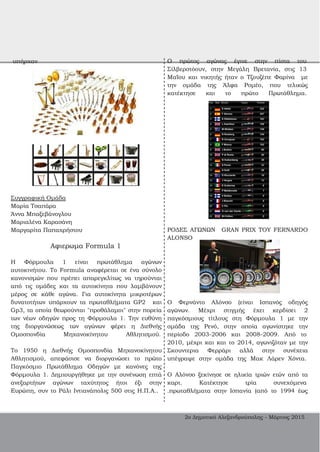 υπήρχαν
Συγγραφική Ομάδα
Μαρία Τσαπάρα
Άννα Μπαξεβάνογλου
Μαριαλένα Καρασάνη
Μαργαρίτα Παπαχρήστου
Αφιερωμα Formula 1
Η Φόρμουλα 1 είναι πρωτάθλημα αγώνων
αυτοκινήτου. To Formula αναφέρεται σε ένα σύνολο
κανονισμών που πρέπει απαρεγκλίτως να τηρούνται
από τις ομάδες και τα αυτοκίνητα που λαμβάνουν
μέρος σε κάθε αγώνα. Για αυτοκίνητα μικροτέρων
δυνατοτήτων υπάρχουν τα πρωταθλήματα GP2 και
Gp3, τα οποία θεωρούνται "προθάλαμοι" στην πορεία
των νέων οδηγών προς τη Φόρμουλα 1. Την ευθύνη
της διοργανώσεως των αγώνων φέρει η Διεθνής
Ομοσπονδία Μηχανοκίνητου Αθλητισμού.
Το 1950 η Διεθνής Ομοσπονδία Μηχανοκίνητου
Αθλητισμού, απεφάσισε να διοργανώσει το πρώτο
Παγκόσμιο Πρωτάθλημα Οδηγών με κανόνες της
Φόρμουλα 1. Δημιουργήθηκε με την συνένωση επτά
ανεξαρτήτων αγώνων ταχύτητος ήτοι έξι στην
Ευρώπη, συν το Ράλι Ιντιανάπολις 500 στις Η.Π.Α..
Ο πρώτος αγώνας έγινε στην πίστα του
Σίλβερστόουν, στην Μεγάλη Βρετανία, στις 13
Μαΐου και νικητής ήταν ο Τζουζέπε Φαρίνα με
την ομάδα της Άλφα Ρομέο, που τελικώς
κατέκτησε και το πρώτο Πρωτάθλημα.
ΡΟΔΕΣ ΑΓΩΝΩΝ GRAN PRIX ΤΟΥ FERNARDO
ALONSO
Ο Φερνάντο Αλόνσο (είναι Ισπανός οδηγός
αγώνων. Μέχρι στιγμής έχει κερδίσει 2
παγκόσμιους τίτλους στη Φόρμουλα 1 με την
ομάδα της Ρενό, στην οποία αγωνίστηκε την
περίοδο 2003­2006 και 2008­2009. Από το
2010, μέχρι και και το 2014, αγωνιζόταν με την
Σκουντερια Φερράρι αλλά στην συνέχεια
υπέγραψε στην ομάδα της Μακ Λάρεν Χόντα.
Ο Αλόνσο ξεκίνησε σε ηλικία τριών ετών από τα
καρτ. Κατέκτησε τρία συνεχόμενα
.πρωταθλήματα στην Ισπανία (από το 1994 έως
2ο Δημοτικό Αλεξανδρούπολης ­ Μάρτιος 2015
 