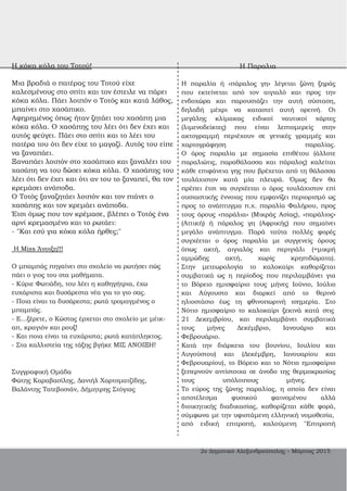 H κόκα κόλα του Τοτού!
Μια βραδιά ο πατέρας του Τοτού είχε
καλεσμένους στο σπίτι και τον έστειλε να πάρει
κόκα κόλα. Πάει λοιπόν ο Τοτός και κατά λάθος,
μπαίνει στο χασάπικο.
Αφηρημένος όπως ήταν ζητάει του χασάπη μια
κόκα κόλα. Ο χασάπης του λέει ότι δεν έχει και
αυτός φεύγει. Πάει στο σπίτι και το λέει του
πατέρα του ότι δεν είχε το μαγαζί. Αυτός του είπε
να ξαναπάει.
Ξαναπάει λοιπόν στο χασάπικο και ξαναλέει του
χασάπη να του δώσει κόκα κόλα. Ο χασάπης του
λέει ότι δεν έχει και ότι αν του το ξαναπεί, θα τον
κρεμάσει ανάποδα.
Ο Τοτός ξαναζητάει λοιπόν και τον πιάνει ο
χασάπης και τον κρεμάει ανάποδα.
Έτσι όμως που τον κρέμασε, βλέπει ο Τοτός ένα
αρνί κρεμασμένο και το ρωτάει:
­ "Και εσύ για κόκα κόλα ήρθες;"
H Miss Άνοιξη!!!
Ο μπαμπάς πηγαίνει στο σχολείο να ρωτήσει πώς
πάει ο γιος του στα μαθήματα.
­ Κύριε Φωτιάδη, του λέει η καθηγήτρια, έχω
ευχάριστα και δυσάρεστα νέα για το γιο σας.
­ Ποια είναι τα δυσάρεστα; ρωτά τρομαγμένος ο
μπαμπάς.
­ Ε...ξέρετε, ο Κώστας έρχεται στο σχολείο με μέικ­
απ, κραγιόν και ρουζ!
­ Και ποια είναι τα ευχάριστα; ρωτά κατάπληκτος.
­ Στα καλλιστεία της τάξης βγήκε ΜΙΣ ΑΝΟΙΞΗ!
Συγγραφική Ομάδα
Φώτης Καραβασίλης, Δανιήλ Χαρτοματζίδης,
Βαλάντης Τατεβοσιάν, Δήμητρης Στόγιας
H Παραλια
Η παραλία ή «πάραλος γη» λέγεται ζώνη ξηράς
που εκτείνεται από τον αιγιαλό και προς την
ενδοχώρα και παρουσιάζει την αυτή σύσταση,
δηλαδή μέχρι να καταστεί αυτή ορεινή. Οι
μεγάλης κλίμακας ειδικοί ναυτικοί χάρτες
(λιμενοδείκτες) που είναι λεπτομερείς στην
ακτογραμμή περιέχουν σε γενικές γραμμές και
χαρτογράφηση παραλίας.
Ο όρος παραλία με σημασία επιθέτου (άλλοτε
παραλιώτις, παραθάλασσα και πάραλος) καλείται
κάθε επιφάνεια γης που βρέχεται από τη θάλασσα
τουλάχιστον κατά μία πλευρά. Όμως δεν θα
πρέπει έτσι να συγχέεται ο όρος τουλάχιστον επί
ουσιαστικής έννοιας που εμφανίζει περιορισμό ως
προς το ανάπτυγμα π.χ. παραλία Φαλήρου, προς
τους όρους «παράλια» (Μικράς Ασίας), «παράλιος»
(Αττική) ή πάραλος γη (Αφρικής) που σημαίνει
μεγάλο ανάπτυγμα. Παρά ταύτα πολλές φορές
συγχέεται ο όρος παραλία με συγγενείς όρους
όπως ακτή, αιγιαλός και περιγιάλι (=μικρή
αμμώδης ακτή, χωρίς κρηπιδώματα).
Στην μετεωρολογία το καλοκαίρι καθορίζεται
συμβατικά ως η περίοδος που περιλαμβάνει για
το Βόρειο ημισφαίριο τους μήνες Ιούνιο, Ιούλιο
και Αύγουστο και διαρκεί από το θερινό
ηλιοστάσιο έως τη φθινοπωρινή ισημερία. Στο
Νότιο ημισφαίριο το καλοκαίρι ξεκινά κατά στις
21 Δεκεμβρίου, και περιλαμβάνει συμβατικά
τους μήνες Δεκέμβριο, Ιανουάριο και
Φεβρουάριο.
Κατά την διάρκεια του (Ιουνίου, Ιουλίου και
Αυγούστου) και (Δεκέμβρη, Ιανουαρίου και
Φεβρουαρίου), το Βόρειο και το Νότιο ημισφαίριο
ξεπερνούν αντίστοιχα σε άνοδο της θερμοκρασίας
τους υπόλοιπους μήνες.
Το εύρος της ζώνης παραλίας, η οποία δεν είναι
αποτέλεσμα φυσικού φαινομένου αλλά
διοικητικής διαδικασίας, καθορίζεται κάθε φορά,
σύμφωνα με την υφιστάμενη ελληνική νομοθεσία,
από ειδική επιτροπή, καλούμενη "Επιτροπή
2ο Δημοτικό Αλεξανδρούπολης ­ Μάρτιος 2015
 