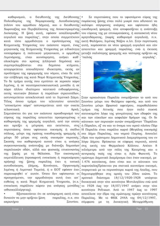 καθορισμού, ο διευθυντής της Διεύθυνσης
Πολεοδομίας της Νομαρχιακής Αυτοδιοίκησης
(πλέον του αρμόδιου Δήμου), και ο διευθυντής
Χωροταξίας και Περιβάλλοντος της Αποκεντρωμένης
Διοίκησης. Η ζώνη αυτή, εφόσον απαλλοτριωθεί
αιγιαλού και παραλίας", στην οποία συμμετέχουν
κατά τόπο αρμοδιότητα ο προϊστάμενος της
Κτηματικής Υπηρεσίας του εκάστοτε νομού, ένας
μηχανικός της Κτηματικής Υπηρεσίας με ειδικότητα
τοπογράφου ή πολιτικού μηχανικού, ο αρμόδιος
Λιμενάρχης, είναι κοινόχρηστη, ανήκει καθ΄
ολοκληρία στο κράτος (ελληνικό δημόσιο) και
συμπεριλαμβάνεται στα δημόσια κτήματα,
απαγορεύεται οποιαδήποτε ιδιοκτησία, εκτός αν
προϋπήρχε της εφαρμογής του νόμου, είναι δε υπό
την επίβλεψη της κατά Νομό Κτηματικής Υπηρεσίας.
Το δε τμήμα αυτής που εμπίπτει σε χερσαίο χώρο
λιμένος, ή σε ναυπηγοεπισκευαστική μονάδα ή σε
χώρο άλλου ιδιαίτερου ναυτικού ενδιαφέροντος,
εκτός ναυτικών βάσεων ή παράλιων στρατοπέδων,
αστυνομεύεται αποκλειστικά από το Λιμενικό Σώμα.
Τέλος όποιο τμήμα του τελευταίου αποτελεί
"υποκείμενο χώρο" αστυνομεύεται από την οικεία
τελωνειακή Αρχή.
Σημειώνεται ότι για τον εκάστοτε προσδιορισμό του
εύρους της παραλίας απαιτείται προηγουμένως ο
καθορισμός της γρμαμής αιγιαλού, από την οποία
και αρχίζει η μέτρηση και εκτείνεται, στις
περιπτώσεις όπου υφίσταται οικισμός ή σχέδιο
πόλεως, μέχρι της πρώτης οικοδομικής γραμμής ή
μέχρι 50 μέτρα στις εκτός οικισμών περιοχές.
Σκοπός του καθορισμού αυτού είναι η ανάγκη
συγκοινωνιακής ανάπτυξης με διάνοιξη δημοσίων
παραλιακών οδών, αλλά και φυσικής επικοινωνίας
της ξηράς με τη θάλασσα. Την οικονομική
εκμετάλλευση (προσωρινή ενοικίαση ή παραχώρηση
χρήσης) της ζώνης παραλίας έχει η τοπική
αυτοδιοίκηση, (Δήμος, Κοινότητα, Οργανισμός
λιμένος ή Λιμενικό Ταμείο), ή ο ΕΟΤ εφόσον έχει
παραχωρηθεί σ΄ αυτόν. Όπου δεν υφίστανται οι
προηγούμενοι, την αρμοδιότητα αυτή έχει απ΄
ευθείας η κατά Νομό Κτηματική Υπηρεσία, (π.χ.
ενοικίαση παράλιου χώρου για ανάγκες μονάδας
ιχθυοκαλλιέργειας).
• Εξυπακούεται ότι σε απόκρημνη ακτή είναι
δυνατόν να μην ορίζεται ζώνη παραλίας, π.χ. στο
ακρωτήριο Σουνίου.
• Σε περιπτώσεις που το υφιστάμενο εύρος της
παράκτιας ζώνης είναι πολύ μικρό που αδυνατεί να
καλύψει σύγχρονες ανάγκες και υφίσταται ήδη
οικοδομική γραμμή, τότε αποφασίζεται η ανάπτυξη
του εύρους της με επιχωματώσεις, ή κατασκευή νέου
κρηπιδώματος, (χωρίς καθορισμό αιγιαλού), π.χ.
ακτή Φαλήρου, λιμένας Νάξου κ.λπ. Στην περίπτωση
αυτή, χαράσσεται εκ νέου γραμμή αιγιαλού και εάν
απαιτείται και γραμμή παραλίας, ενώ η έκταση
μεταξύ παλιότερης γραμμής και νεότερης ορίζεται ως
"παλιός αιγιαλός".
Στην αρχαιότητα Παραλία ονομάζονταν το από του
Σουνίου μέχρι του Φαλήρου αφενός, και από του
Σουνίου μέχρι Ωρωπού αφετέρου, παραθαλάσσιο
τμήμα της Αττικής που ήταν πολύ πυκνά
κατοικημένο λόγω της γονιμότητας των εδαφών της
και των εύκολων και ασφαλών δρόμων της. Οι δε
κάτοικοι των περιοχών αυτών ονομάζονταν "Παράλιοι
ή Πάραλοι, εξ' ου και το όνομα του ιερού πλοίου Πάρ
Η Παραλία είναι παράλιο χωριό (Μεγάλος οικισμός)
στο Δήμο Παραλίας, του νομού Πιερίας. Αποτελεί
έδρα του ομώνυμου Δημοτικού Διαμερίσματος του εν
λόγω Δήμου. Βρίσκεται σε εύφορη περιοχή, κοντά
στις ακτές του Θερμαϊκού Κόλπου. Απέχει 8
χιλιόμετρα από την πόλη της Κατερίνης και ο
κεντρικός ναός της είναι η Αγία Φωτεινή. Το
ομώνυμο Δημοτικό Διαμέρισμα έχει έναν οικισμό, με
1.476 κατοίκους, όσοι είναι και οι κάτοικοι του
χωριούαλοςΠρόκειται για σχετικά καινούριο οικισμό,
συγκριτικά με τα περισσότερα χωριά της Αχαΐας, που
δημιουργήθηκε στις αρχές του 20ου αιώνα. Το
χρονικό διάστημα 18/12/1920­1928 υπάγεται
διοικητικά στην τότε κοινότητα Μιντιλογλίου ενώ από
το 1928 έως την 18/07/1947 ανήκει στην τότε
κοινότητα Ροΐτικων. Από το 1947 έως το 1997
αποτέλεσε την έδρα της ομώνυμης πρώην κοινότητας
Παραλίας. Με το ΦΕΚ 244Α της 04/12/1997,
σύμφωνα με τη Διοικητική Μεταρρύθμιση
Issue 1 Page 15
 