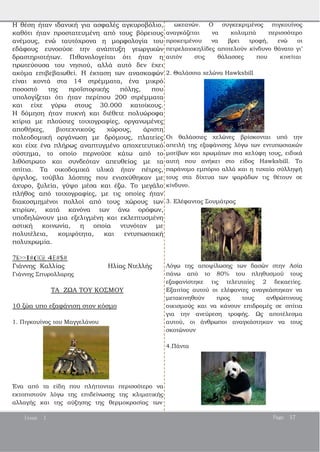 Η θέση ήταν ιδανική για ασφαλές αγκυροβόλιο,
καθότι ήταν προστατευμένη από τους βόρειους
ανέμους, ενώ ταυτόχρονα η μορφολογία του
εδάφους ευνοούσε την ανάπτυξη γεωργικών
δραστηριοτήτων. Πιθανολογείται ότι ήταν η
πρωτεύουσα του νησιού, αλλά αυτό δεν έχει
ακόμα επιβεβαιωθεί. Η έκταση των ανασκαφών
είναι κοντά στα 14 στρέμματα, ένα μικρό
ποσοστό της προϊστορικής πόλης, που
υπολογίζεται ότι ήταν περίπου 200 στρέμματα
και είχε γύρω στους 30.000 κατοίκους.
Η δόμηση ήταν πυκνή και διέθετε πολυώροφα
κτίρια με πλούσιες τοιχογραφίες, οργανωμένες
αποθήκες, βιοτεχνικούς χώρους, άριστη
πολεοδομική οργάνωση με δρόμους, πλατείες
και είχε ένα πλήρως αναπτυγμένο αποχετευτικό
σύστημα, το οποίο περνούσε κάτω από το
λιθόστρωτο και συνδεόταν απευθείας με τα
σπίτια. Τα οικοδομικά υλικά ήταν πέτρες,
άργιλος, τούβλα λάσπης που ενισχύθηκαν με
άχυρο, ξυλεία, γύψο μέσα και έξω. Το μεγάλο
πλήθος από τοιχογραφίες, με τις οποίες ήταν
διακοσμημένοι πολλοί από τους χώρους των
κτιρίων, κατά κανόνα των άνω ορόφων,
υποδηλώνουν μια εξελιγμένη και εκλεπτυσμένη
αστική κοινωνία, η οποία ντυνόταν με
πολυτέλεια, κομψότητα, και εντυπωσιακή
πολυχρωμία.
7K>>I#(BC@ 4E#$#
Γιάννης Καλλίας Ηλίας Ντελλής
Γιάννης Σπυρολλαρης
ΤΑ ΖΩΑ ΤΟΥ ΚΟΣΜΟΥ
10 ζώα υπο εξαφάνιση στον κόσμο
1. Πιγκουίνος του Μαγγελάνου
Ένα από τα είδη που πλήττονται περισσότερο να
εκτοπιστούν λόγω της επιδείνωσης της κλιματικής
αλλαγής και της αύξησης της θερμοκρασίας των
ωκεανών. Ο συγκεκριμένος πιγκουίνος
αναγκάζεται να κολυμπά περισσότερο
προκειμένου να βρει τροφή, ενώ οι
πετρελαιοκηλίδες αποτελούν κίνδυνο θάνατο γι’
αυτόν στις θάλασσες που κινείται
2. Θαλάσσια χελώνα Hawksbill
Οι θαλάσσιες χελώνες βρίσκονται υπό την
απειλή της εξαφάνισης λόγω των εντυπωσιακών
μοτίβων και χρωμάτων στα κελύφη τους, ειδικά
αυτή που ανήκει στο είδος Hawksbill. Το
παράνομο εμπόριο αλλά και η τυχαία σύλληψή
τους στα δίχτυα των ψαράδων τις θέτουν σε
κίνδυνο.
3. Ελέφαντας Σουμάτρας
Λόγω της αποψίλωσης των δασών στην Ασία
πάνω από το 80% του πληθυσμού τους
εξαφανίστηκε τις τελευταίες 2 δεκαετίες.
Εξαιτίας αυτού οι ελέφαντες αναγκάστηκαν να
μετακινηθούν προς τους ανθρώπινους
οικισμούς και να κάνουν επιδρομές σε σπίτια
για την ανεύρεση τροφής. Ως αποτέλεσμα
αυτού, οι άνθρωποι αναγκάστηκαν να τους
σκοτώνουν
4.Πάντα
Issue 1 Page 17
 